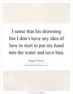 I sense that his drowning but I don’t have any idea of how to start to put my hand into the water and save him Picture Quote #1