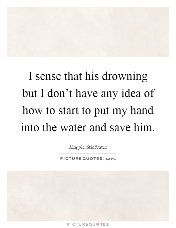 I sense that his drowning but I don't have any idea of how to start to put my hand into the water and save him Picture Quote #1