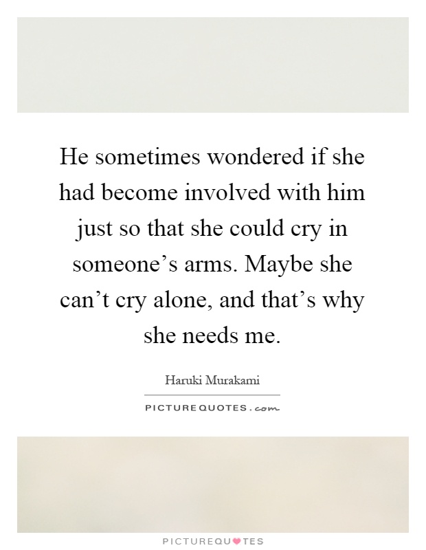 He sometimes wondered if she had become involved with him just so that she could cry in someone's arms. Maybe she can't cry alone, and that's why she needs me Picture Quote #1