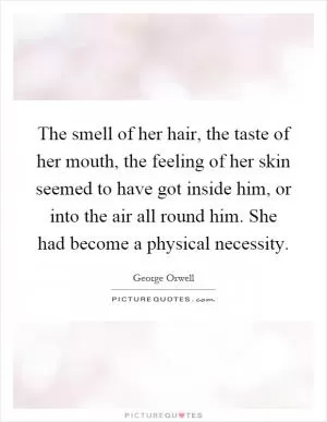 The smell of her hair, the taste of her mouth, the feeling of her skin seemed to have got inside him, or into the air all round him. She had become a physical necessity Picture Quote #1