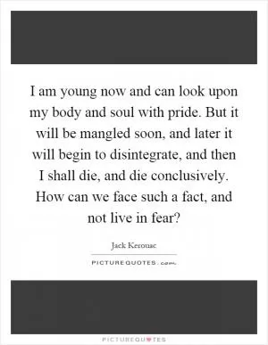 I am young now and can look upon my body and soul with pride. But it will be mangled soon, and later it will begin to disintegrate, and then I shall die, and die conclusively. How can we face such a fact, and not live in fear? Picture Quote #1