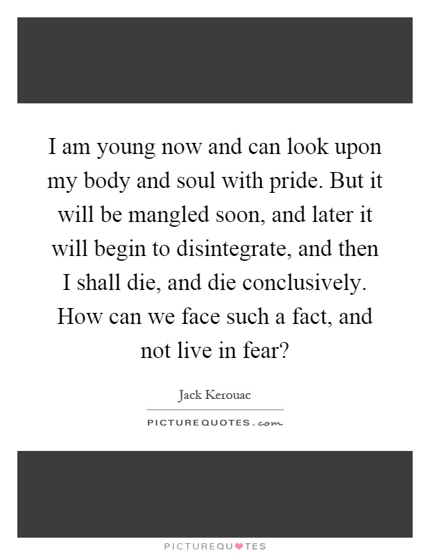 I am young now and can look upon my body and soul with pride. But it will be mangled soon, and later it will begin to disintegrate, and then I shall die, and die conclusively. How can we face such a fact, and not live in fear? Picture Quote #1