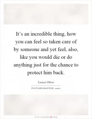 It’s an incredible thing, how you can feel so taken care of by someone and yet feel, also, like you would die or do anything just for the chance to protect him back Picture Quote #1