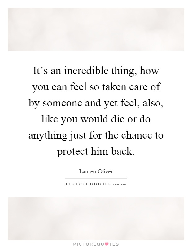 It's an incredible thing, how you can feel so taken care of by someone and yet feel, also, like you would die or do anything just for the chance to protect him back Picture Quote #1