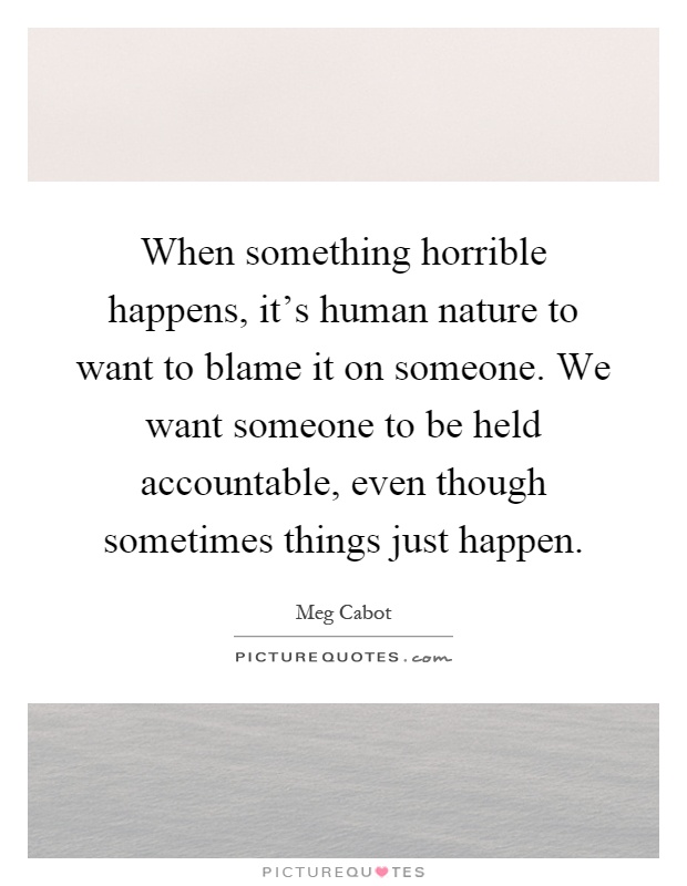 When something horrible happens, it's human nature to want to blame it on someone. We want someone to be held accountable, even though sometimes things just happen Picture Quote #1
