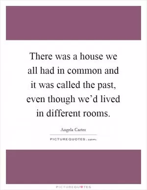 There was a house we all had in common and it was called the past, even though we’d lived in different rooms Picture Quote #1