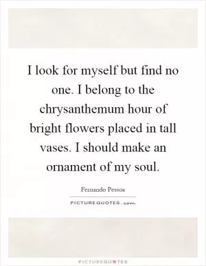 I look for myself but find no one. I belong to the chrysanthemum hour of bright flowers placed in tall vases. I should make an ornament of my soul Picture Quote #1