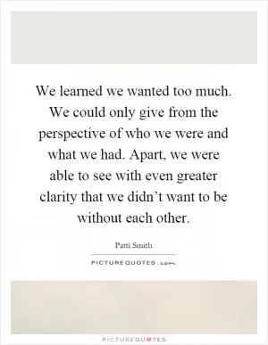 We learned we wanted too much. We could only give from the perspective of who we were and what we had. Apart, we were able to see with even greater clarity that we didn’t want to be without each other Picture Quote #1