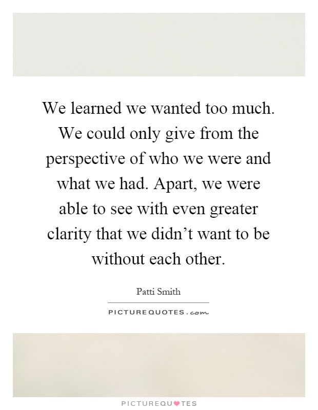 We learned we wanted too much. We could only give from the perspective of who we were and what we had. Apart, we were able to see with even greater clarity that we didn't want to be without each other Picture Quote #1
