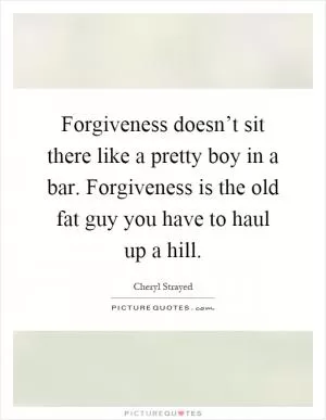 Forgiveness doesn’t sit there like a pretty boy in a bar. Forgiveness is the old fat guy you have to haul up a hill Picture Quote #1