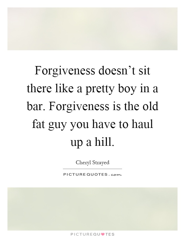 Forgiveness doesn't sit there like a pretty boy in a bar. Forgiveness is the old fat guy you have to haul up a hill Picture Quote #1