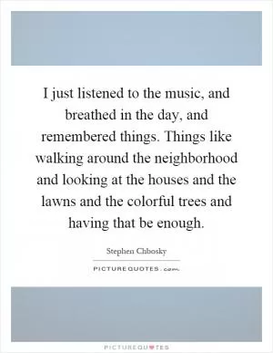 I just listened to the music, and breathed in the day, and remembered things. Things like walking around the neighborhood and looking at the houses and the lawns and the colorful trees and having that be enough Picture Quote #1