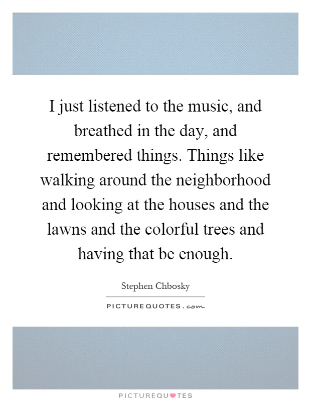 I just listened to the music, and breathed in the day, and remembered things. Things like walking around the neighborhood and looking at the houses and the lawns and the colorful trees and having that be enough Picture Quote #1