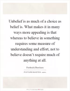 Unbelief is as much of a choice as belief is. What makes it in many ways more appealing is that whereas to believe in something requires some measure of understanding and effort, not to believe doesn’t require much of anything at all Picture Quote #1