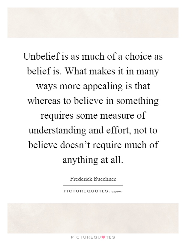 Unbelief is as much of a choice as belief is. What makes it in many ways more appealing is that whereas to believe in something requires some measure of understanding and effort, not to believe doesn't require much of anything at all Picture Quote #1