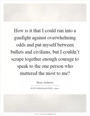 How is it that I could run into a gunfight against overwhelming odds and put myself between bullets and civilians, but I couldn’t scrape together enough courage to speak to the one person who mattered the most to me? Picture Quote #1