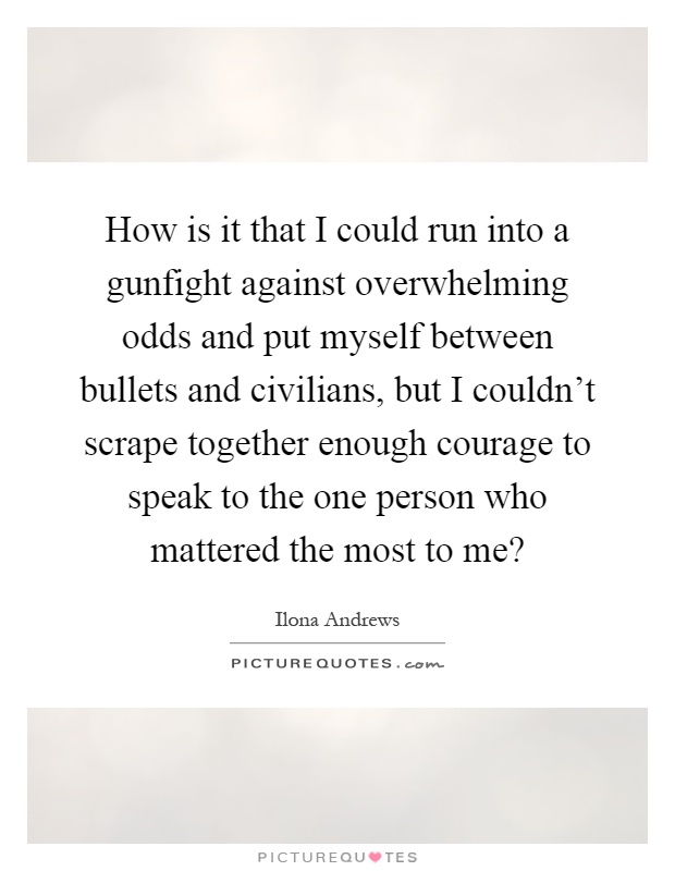How is it that I could run into a gunfight against overwhelming odds and put myself between bullets and civilians, but I couldn't scrape together enough courage to speak to the one person who mattered the most to me? Picture Quote #1