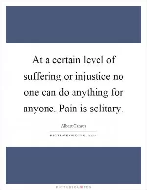 At a certain level of suffering or injustice no one can do anything for anyone. Pain is solitary Picture Quote #1