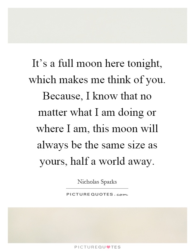It's a full moon here tonight, which makes me think of you. Because, I know that no matter what I am doing or where I am, this moon will always be the same size as yours, half a world away Picture Quote #1