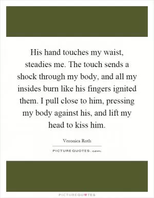 His hand touches my waist, steadies me. The touch sends a shock through my body, and all my insides burn like his fingers ignited them. I pull close to him, pressing my body against his, and lift my head to kiss him Picture Quote #1