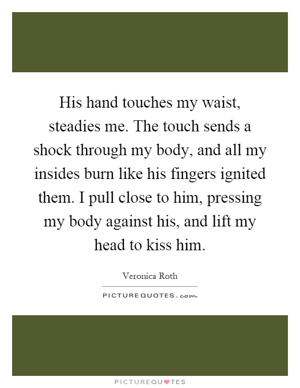 His hand touches my waist, steadies me. The touch sends a shock through my body, and all my insides burn like his fingers ignited them. I pull close to him, pressing my body against his, and lift my head to kiss him Picture Quote #1
