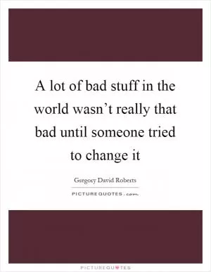 A lot of bad stuff in the world wasn’t really that bad until someone tried to change it Picture Quote #1