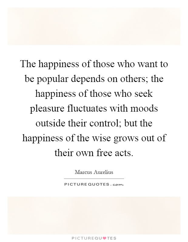 The happiness of those who want to be popular depends on others; the happiness of those who seek pleasure fluctuates with moods outside their control; but the happiness of the wise grows out of their own free acts Picture Quote #1