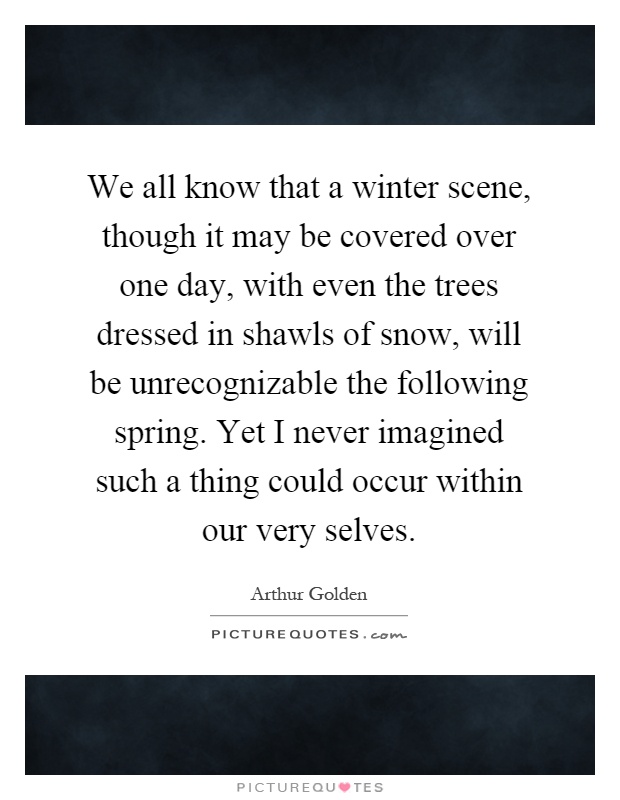 We all know that a winter scene, though it may be covered over one day, with even the trees dressed in shawls of snow, will be unrecognizable the following spring. Yet I never imagined such a thing could occur within our very selves Picture Quote #1