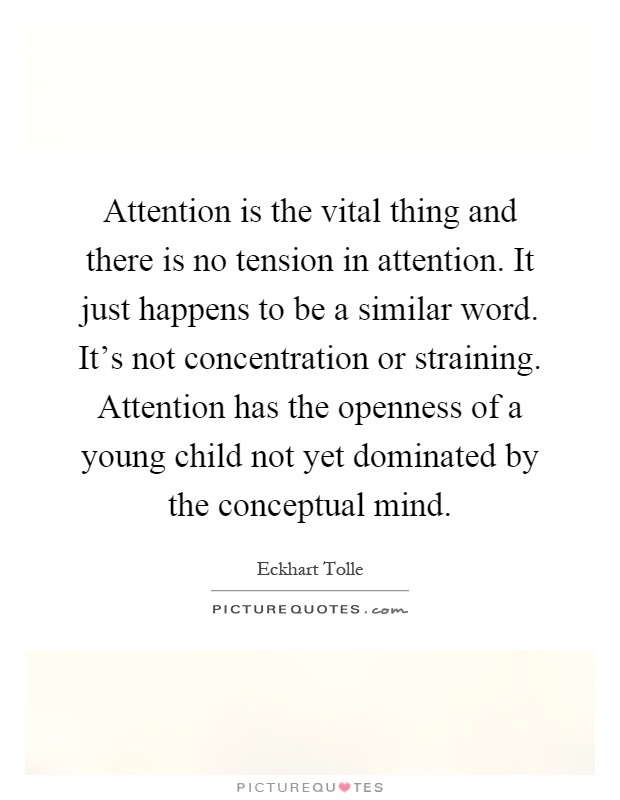 Attention is the vital thing and there is no tension in attention. It just happens to be a similar word. It's not concentration or straining. Attention has the openness of a young child not yet dominated by the conceptual mind Picture Quote #1