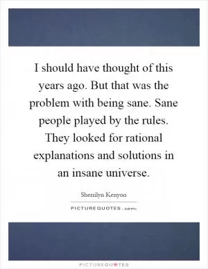 I should have thought of this years ago. But that was the problem with being sane. Sane people played by the rules. They looked for rational explanations and solutions in an insane universe Picture Quote #1