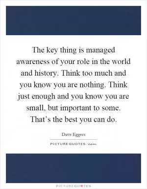 The key thing is managed awareness of your role in the world and history. Think too much and you know you are nothing. Think just enough and you know you are small, but important to some. That’s the best you can do Picture Quote #1