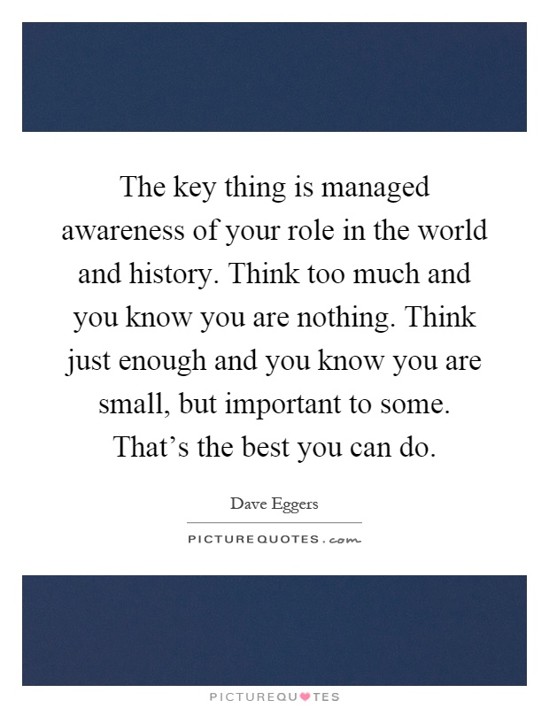 The key thing is managed awareness of your role in the world and history. Think too much and you know you are nothing. Think just enough and you know you are small, but important to some. That's the best you can do Picture Quote #1