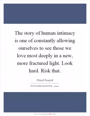 The story of human intimacy is one of constantly allowing ourselves to see those we love most deeply in a new, more fractured light. Look hard. Risk that Picture Quote #1