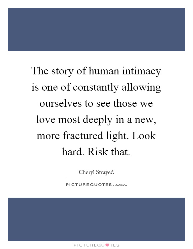 The story of human intimacy is one of constantly allowing ourselves to see those we love most deeply in a new, more fractured light. Look hard. Risk that Picture Quote #1