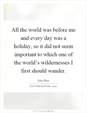 All the world was before me and every day was a holiday, so it did not seem important to which one of the world’s wildernesses I first should wander Picture Quote #1