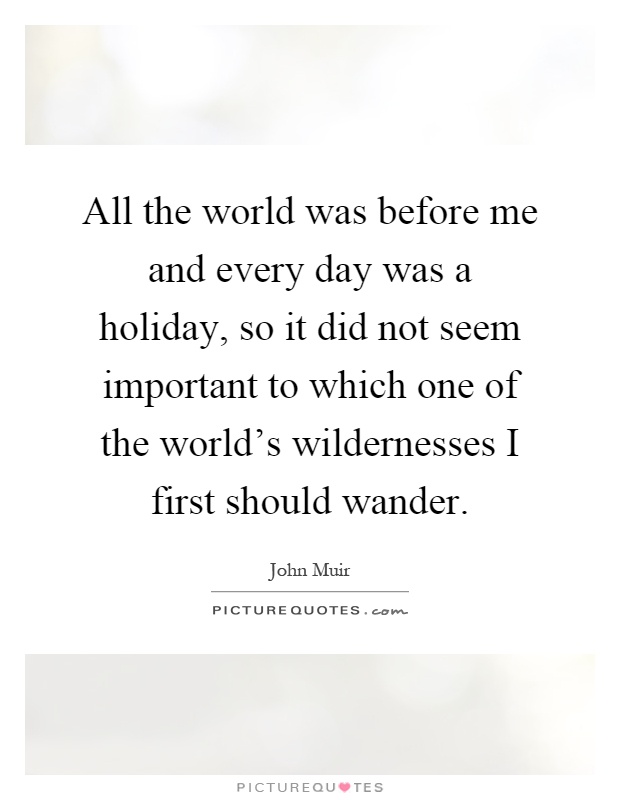 All the world was before me and every day was a holiday, so it did not seem important to which one of the world's wildernesses I first should wander Picture Quote #1