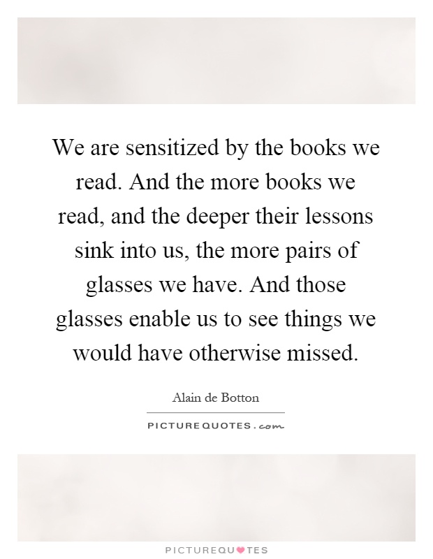 We are sensitized by the books we read. And the more books we read, and the deeper their lessons sink into us, the more pairs of glasses we have. And those glasses enable us to see things we would have otherwise missed Picture Quote #1