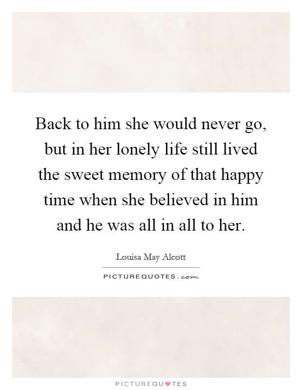 Back to him she would never go, but in her lonely life still lived the sweet memory of that happy time when she believed in him and he was all in all to her Picture Quote #1