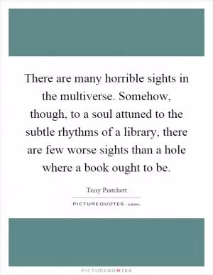There are many horrible sights in the multiverse. Somehow, though, to a soul attuned to the subtle rhythms of a library, there are few worse sights than a hole where a book ought to be Picture Quote #1