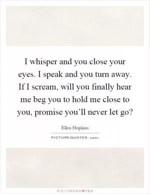 I whisper and you close your eyes. I speak and you turn away. If I scream, will you finally hear me beg you to hold me close to you, promise you’ll never let go? Picture Quote #1