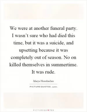 We were at another funeral party. I wasn’t sure who had died this time, but it was a suicide, and upsetting because it was completely out of season. No on killed themselves in summertime. It was rude Picture Quote #1