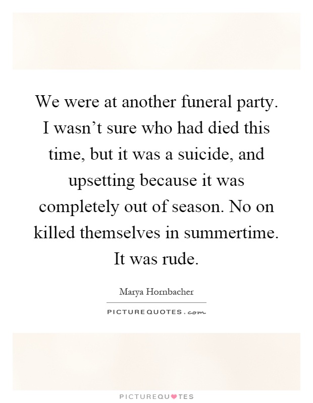 We were at another funeral party. I wasn't sure who had died this time, but it was a suicide, and upsetting because it was completely out of season. No on killed themselves in summertime. It was rude Picture Quote #1