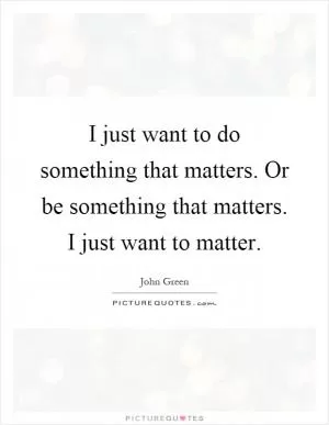 I just want to do something that matters. Or be something that matters. I just want to matter Picture Quote #1
