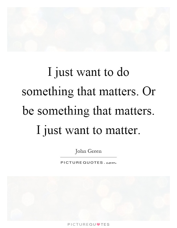I just want to do something that matters. Or be something that matters. I just want to matter Picture Quote #1