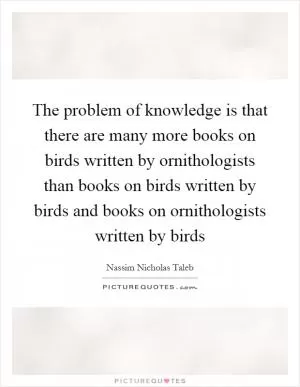 The problem of knowledge is that there are many more books on birds written by ornithologists than books on birds written by birds and books on ornithologists written by birds Picture Quote #1