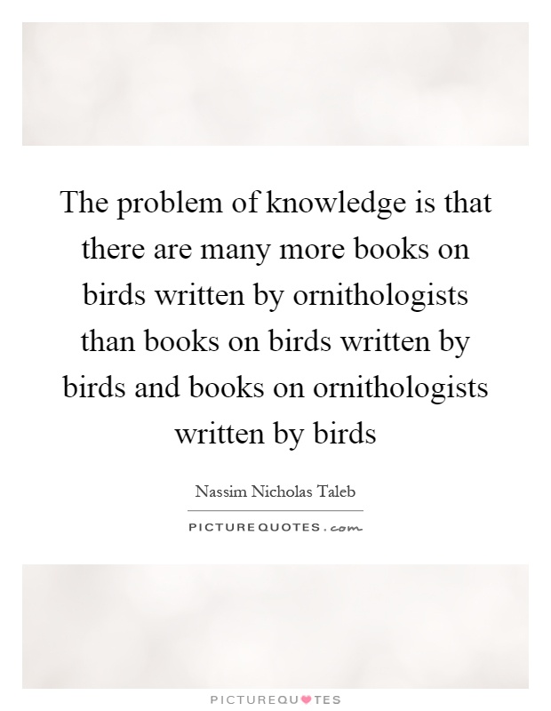 The problem of knowledge is that there are many more books on birds written by ornithologists than books on birds written by birds and books on ornithologists written by birds Picture Quote #1