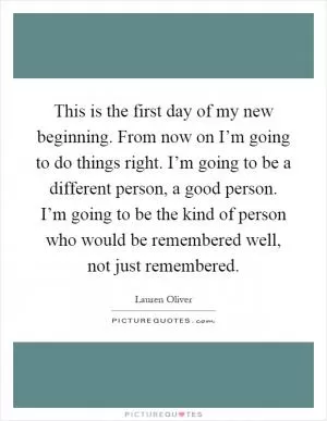 This is the first day of my new beginning. From now on I’m going to do things right. I’m going to be a different person, a good person. I’m going to be the kind of person who would be remembered well, not just remembered Picture Quote #1