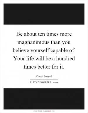 Be about ten times more magnanimous than you believe yourself capable of. Your life will be a hundred times better for it Picture Quote #1