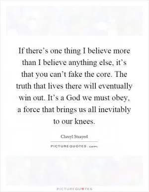 If there’s one thing I believe more than I believe anything else, it’s that you can’t fake the core. The truth that lives there will eventually win out. It’s a God we must obey, a force that brings us all inevitably to our knees Picture Quote #1