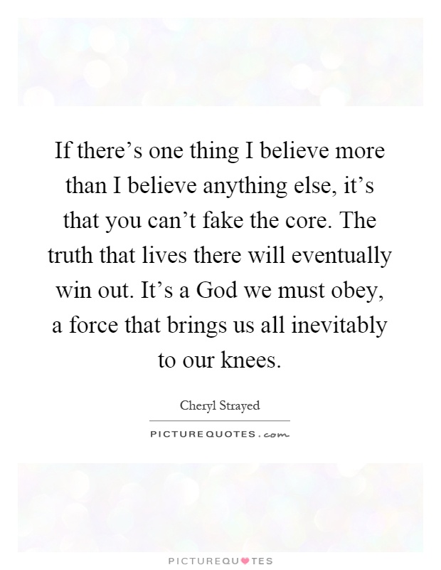 If there's one thing I believe more than I believe anything else, it's that you can't fake the core. The truth that lives there will eventually win out. It's a God we must obey, a force that brings us all inevitably to our knees Picture Quote #1